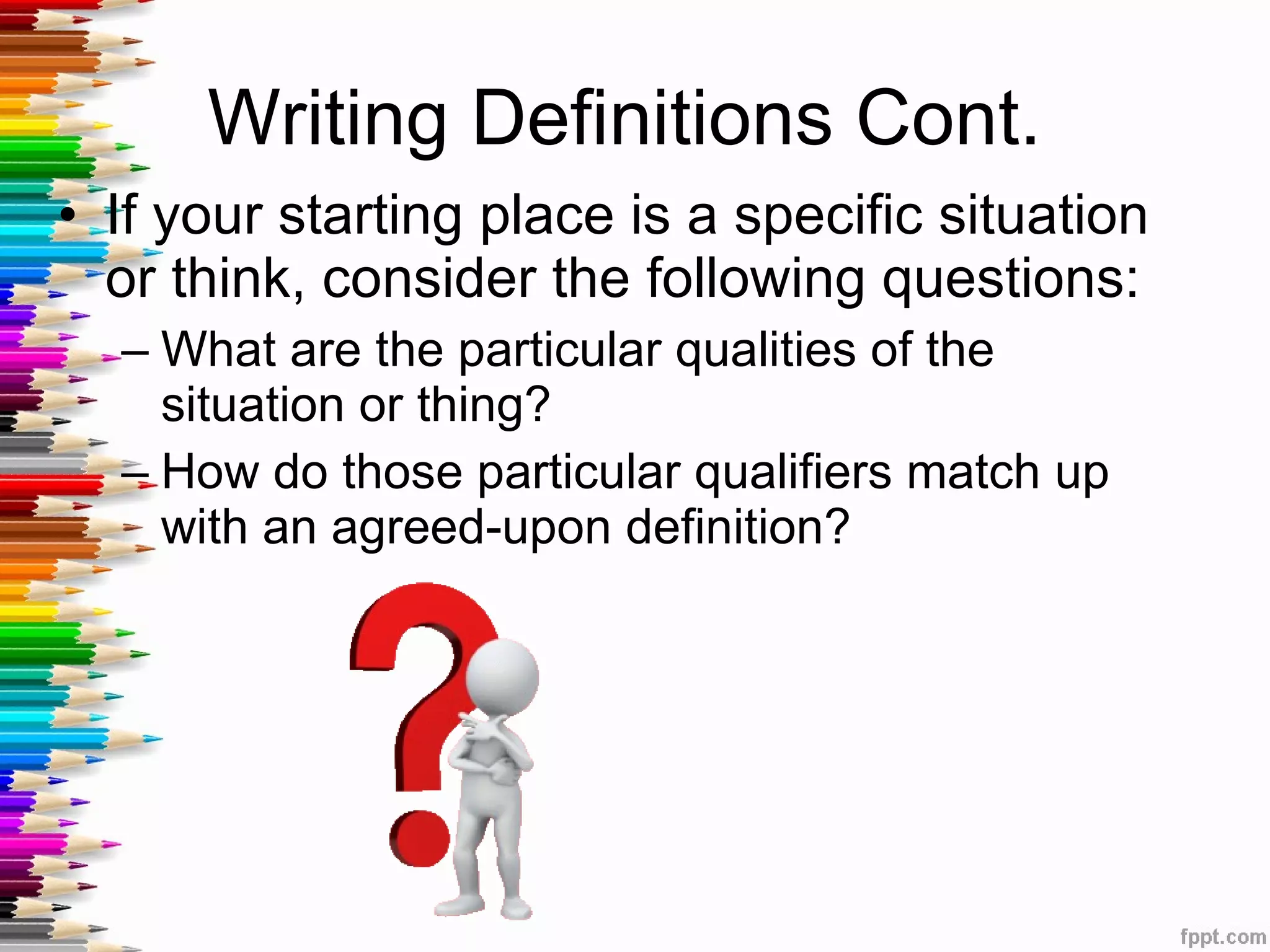 Writing Definitions Cont.  If your starting place is a specific situation or think, consider the following questions: What are the particular qualities of the situation or thing? How do those particular qualifiers match up with an agreed-upon definition? 
