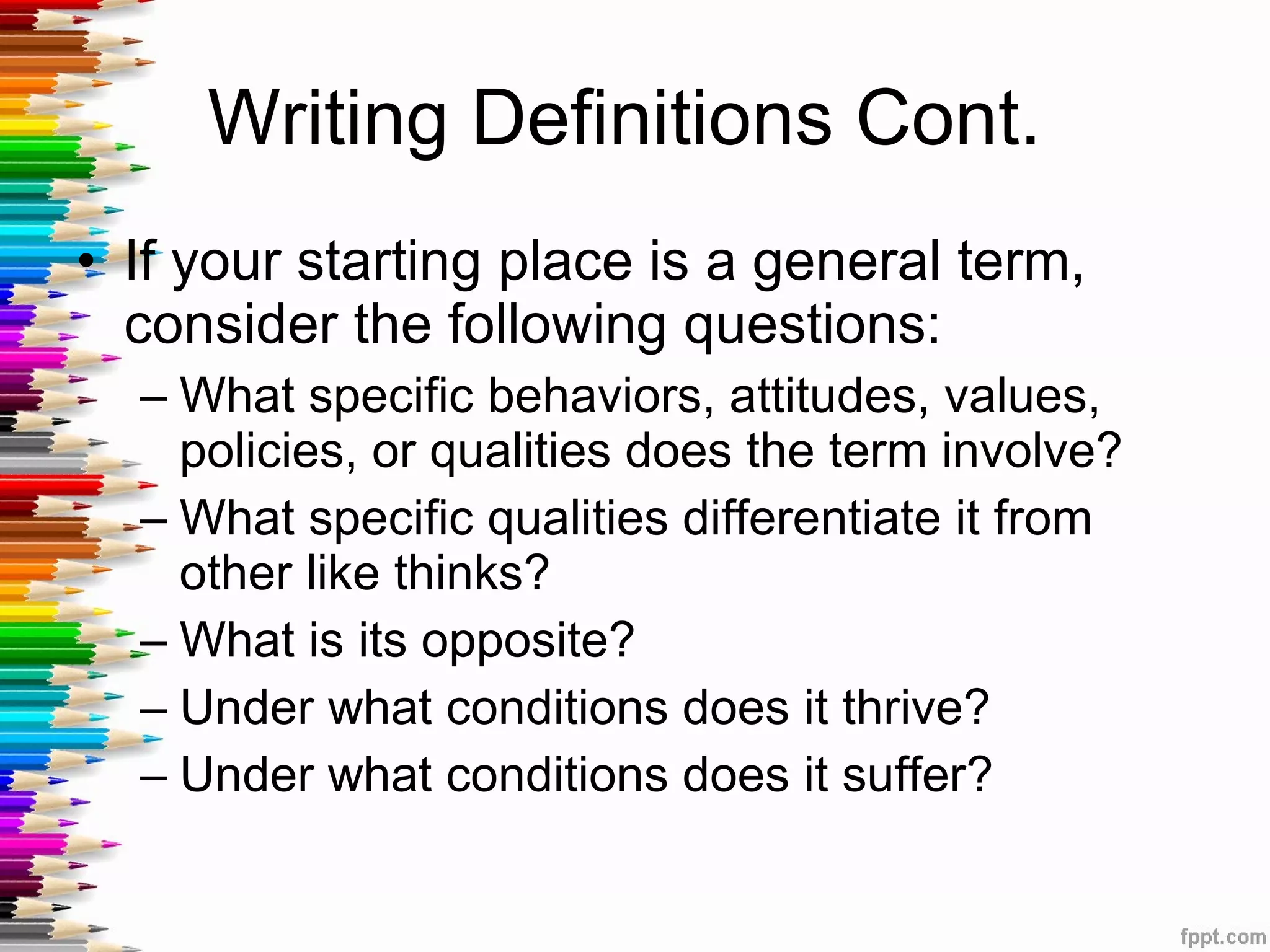 Writing Definitions Cont.  If your starting place is a general term, consider the following questions: What specific behaviors, attitudes, values, policies, or qualities does the term involve? What specific qualities differentiate it from other like thinks? What is its opposite? Under what conditions does it thrive? Under what conditions does it suffer?  