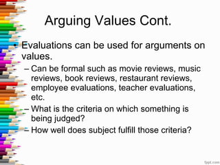 Arguing Values Cont.  Evaluations can be used for arguments on values. Can be formal such as movie reviews, music reviews, book reviews, restaurant reviews, employee evaluations, teacher evaluations, etc.  What is the criteria on which something is being judged? How well does subject fulfill those criteria? 