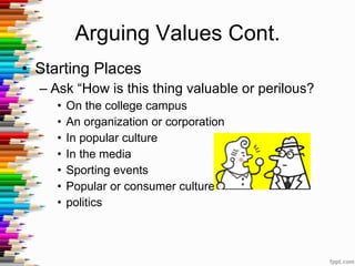 Arguing Values Cont. Starting Places Ask “How is this thing valuable or perilous?  On the college campus  An organization or corporation In popular culture In the media Sporting events Popular or consumer culture politics 