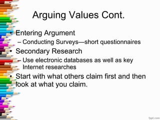 Arguing Values Cont.  Entering Argument Conducting Surveys—short questionnaires Secondary Research Use electronic databases as well as key Internet researches Start with what others claim first and then look at what you claim.  
