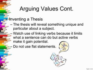 Arguing Values Cont. Inventing a Thesis The thesis will reveal something unique and particular about a subject. Watch use of linking verbs because it limits what a sentence can do but active verbs make it gain potential. Do not use flat statements. 