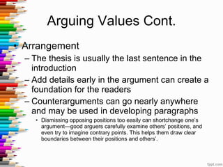 Arguing Values Cont. Arrangement The thesis is usually the last sentence in the introduction  Add details early in the argument can create a foundation for the readers Counterarguments can go nearly anywhere and may be used in developing paragraphs Dismissing opposing positions too easily can shortchange one’s argument—good arguers carefully examine others’ positions, and even try to imagine contrary points. This helps them draw clear boundaries between their positions and others’. 