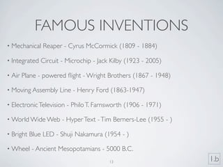 FAMOUS INVENTIONS
• Mechanical   Reaper - Cyrus McCormick (1809 - 1884)

• Integrated   Circuit - Microchip - Jack Kilby (1923 - 2005)

• Air   Plane - powered ﬂight - Wright Brothers (1867 - 1948)

• Moving Assembly     Line - Henry Ford (1863-1947)

• Electronic Television   - Philo T. Farnsworth (1906 - 1971)

• World Wide Web       - Hyper Text - Tim Berners-Lee (1955 - )

• Bright   Blue LED - Shuji Nakamura (1954 - )

• Wheel    - Ancient Mesopotamians - 5000 B.C.
                                         13                       1.b
 