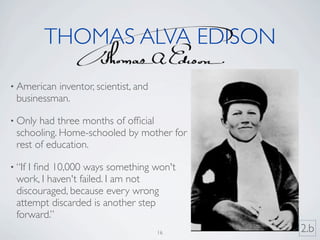 THOMAS ALVA EDISON

• American inventor, scientist, and
  businessman.

• Only  had three months of ofﬁcial
  schooling. Home-schooled by mother for
  rest of education.

• “IfI ﬁnd 10,000 ways something won't
  work, I haven't failed. I am not
  discouraged, because every wrong
  attempt discarded is another step
  forward.”
                                      16   2.b
 