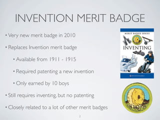 INVENTION MERIT BADGE
• Very     new merit badge in 2010

• Replaces     Invention merit badge

     • Available   from 1911 - 1915

     • Required    patenting a new invention

     • Only    earned by 10 boys

• Still   requires inventing, but no patenting

• Closely    related to a lot of other merit badges
                                       2
 