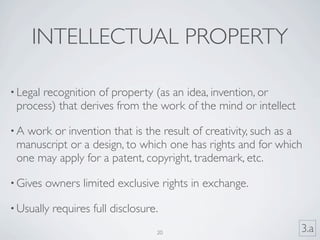 INTELLECTUAL PROPERTY

• Legal
      recognition of property (as an idea, invention, or
 process) that derives from the work of the mind or intellect

•A work or invention that is the result of creativity, such as a
 manuscript or a design, to which one has rights and for which
 one may apply for a patent, copyright, trademark, etc.

• Gives   owners limited exclusive rights in exchange.

• Usually   requires full disclosure.
                                    20                          3.a
 