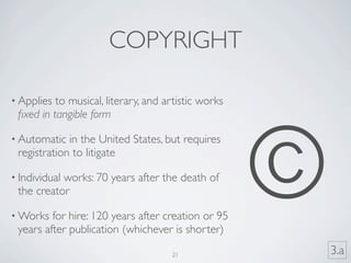 COPYRIGHT

• Applies to musical, literary, and artistic works
 ﬁxed in tangible form




                                                     ©
• Automatic  in the United States, but requires
 registration to litigate

• Individual
           works: 70 years after the death of
 the creator

• Works  for hire: 120 years after creation or 95
 years after publication (whichever is shorter)

                                     21                  3.a
 