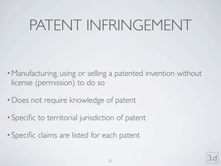 PATENT INFRINGEMENT

• Manufacturing, usingor selling a patented invention without
 license (permission) to do so

• Does   not require knowledge of patent

• Speciﬁc   to territorial jurisdiction of patent

• Speciﬁc   claims are listed for each patent

                                    31                          3.d
 
