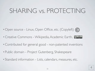 SHARING vs. PROTECTING

• Open     source - Linux, Open Ofﬁce, etc. (Copyleft)   ©
• Creative   Commons - Wikipedia, Academic Earth,

• Contributed    for general good - non-patented inventions

• Public   domain - Project Gutenberg, Shakespeare

• Standard   information - Lists, calendars, measures, etc.

                                  32                          4
 