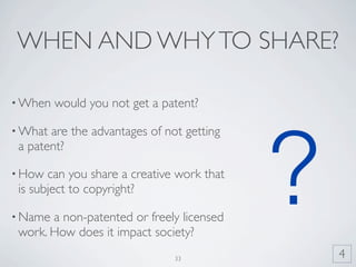 WHEN AND WHY TO SHARE?

• When   would you not get a patent?

• What are the advantages of not getting




                                            ?
 a patent?

• How  can you share a creative work that
 is subject to copyright?

• Name a non-patented or freely licensed
 work. How does it impact society?
                               33               4
 