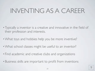 INVENTING AS A CAREER

• Typically
          a inventor is a creative and innovative in the ﬁeld of
 their profession and interests.

• What    toys and hobbies help you be more inventive?

• What    school classes might be useful to an inventor?

• Find   academic and creative clubs and organizations

• Business    skills are important to proﬁt from inventions
                                   34                              9
 