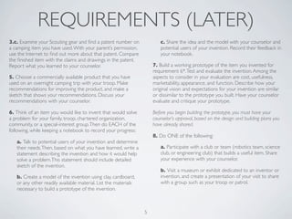 REQUIREMENTS (LATER)
3.c. Examine your Scouting gear and ﬁnd a patent number on              c. Share the idea and the model with your counselor and
a camping item you have used. With your parent’s permission,            potential users of your invention. Record their feedback in
use the Internet to ﬁnd out more about that patent. Compare             your notebook.
the ﬁnished item with the claims and drawings in the patent.
Report what you learned to your counselor.                           7. Build a working prototype of the item you invented for
                                                                     requirement 6*. Test and evaluate the invention. Among the
5. Choose a commercially available product that you have             aspects to consider in your evaluation are cost, usefulness,
used on an overnight camping trip with your troop. Make              marketability, appearance, and function. Describe how your
recommendations for improving the product, and make a                original vision and expectations for your invention are similar
sketch that shows your recommendations. Discuss your                 or dissimilar to the prototype you built. Have your counselor
recommendations with your counselor.                                 evaluate and critique your prototype.

6. Think of an item you would like to invent that would solve        Before you begin building the prototype, you must have your
a problem for your family, troop, chartered organization,            counselor’s approval, based on the design and building plans you
community, or a special-interest group. Then do EACH of the          have already shared.
following, while keeping a notebook to record your progress:
                                                                     8. Do ONE of the following:
   a. Talk to potential users of your invention and determine
   their needs. Then, based on what you have learned, write a           a. Participate with a club or team (robotics team, science
   statement describing the invention and how it would help             club, or engineering club) that builds a useful item. Share
   solve a problem. This statement should include detailed              your experience with your counselor.
   sketch of the invention.
                                                                        b. Visit a museum or exhibit dedicated to an inventor or
   b. Create a model of the invention using clay, cardboard,            invention, and create a presentation of your visit to share
   or any other readily available material. List the materials          with a group such as your troop or patrol.
   necessary to build a prototype of the invention.



                                                                 5
 
