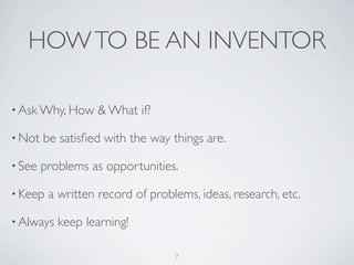 HOW TO BE AN INVENTOR

• Ask Why, How     & What if?

• Not   be satisﬁed with the way things are.

• See   problems as opportunities.

• Keep   a written record of problems, ideas, research, etc.

• Always   keep learning!

                                  7
 