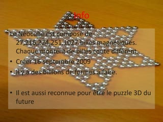 Info
Le Néocube est composé de
  27,216,224,251,1027 billes magnétiques.
  Chaque montent de billes coute différent.
• Créer 16 septembre 2009
• Il y a des billions de formes a faire.

• Il est aussi reconnue pour être le puzzle 3D du
  future
 