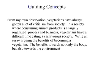 G uiding Co nc epts From my own observation, vegetarians have always gotten a lot of criticism from society.  In a society where consuming animal products is a largely organized  process and business, vegetarians have a difficult time eating a carnivorous society.  Write an essay arguing the benefits of becoming a vegetarian.  The benefits towards not only the body, but also towards the environment 
