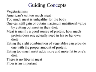G uiding Co nc epts Vegetarianism American’s eat too much meat Too much meat is unhealthy for the body One can still gain or obtain maximum nutritional value by cutting out meat in their diet. Meat is mainly a good source of protein, how much protein does one actually need in his or her own diet? Eating the right combination of vegetables can provide one with the proper amount of protein. Eating too much meat adds more and more fat to one’s diet. There is no fiber in meat Fiber is an important 