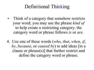 Defin it ional Thi nk ing Think of a category that somehow restricts your word; you may use the phrase  kind of  to help create a restricting category; the category word or phrase follows  is  or  are . 4.  Use one of these words ( who ,  that ,  when ,  if ,  by ,  because , or  caused by ) to add ideas [in a clause or phrase(s)] that further restrict and define the category word or phrase. 