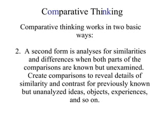 C om parative Thi nk ing Comparative thinking works in two basic ways: 2.  A second form is analyses for similarities and differences when both parts of the comparisons are known but unexamined.  Create comparisons to reveal details of similarity and contrast for previously known but unanalyzed ideas, objects, experiences, and so on. 