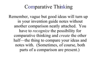 C om parative Thi nk ing Remember, vague but good ideas will turn up in your invention guide notes without another comparison neatly attached.  You have to  recognize  the possibility for comparative thinking and  create  the other half—the thing to compare your ideas and notes with.  (Sometimes, of course, both parts of a comparison are present.)  