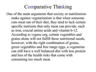 C om parative Thi nk ing One of the main arguments that society or nutritionists make against vegetarianism is that when someone cuts meat out of their diet, they tend to lack certain specific nutrients that only meat can provide, such as iron, crucial amino acids and vitamin b-12.  According to vegsoc.org, certain vegetables and grains alone will not fulfill these nutritional needs, however, with the right combination of grains, green vegetables and free range eggs, a vegetarian can still have a well balanced diet with less protein and less of the health risks that come with consuming too much meat. 