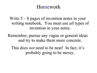 Ho me work Write 5 – 8 pages of invention notes in your writing notebook.  You must use  all  types of invention in your notes. Remember, pursue any vague or general ideas and try to make them more concrete. This does  not  need to be neat!  In fact, it’s probably going to be messy. 