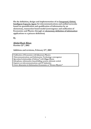 On the definition, design and implementation of an Integrated, Global,
Intelligent Capacity Agent for telecommunications and unified networks
based on quantification and qualification of information by an
elementary, transaction based model (convergence and unification of
Economics and Physics through an elementary definition of information:
applications to a process definition)

By

Abdul-Basit Khan
October 22nd, 2002

Additions and revisions, February 13th, 2005

Unification of Economics with Quantum Physics
Telecommunications and Information Technology convergence
Speculated relationship of Infoton* with Higgs Boson
Info-phone, information-based-billing system, infotonic switch
Impacts on telecommunications and IT industries
A new dimension in Information Economics or “Econo-Physics”




                                       1
 