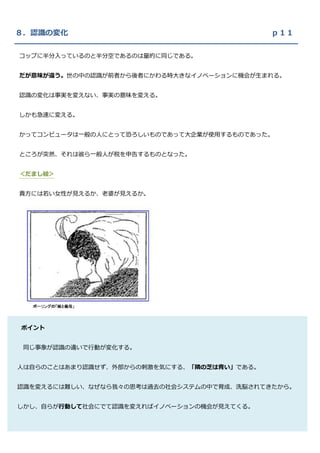 ８．認識の変化                                     ｐ１１

コップに半分入っているのと半分空であるのは量的に同じである。


だが意味が違う。世の中の認識が前者から後者にかわる時大きなイノベーションに機会が生まれる。


認識の変化は事実を変えない、事実の意味を変える。


しかも急速に変える。


かってコンピュータは一般の人にとって恐ろしいものであって大企業が使用するものであった。


ところが突然、それは彼ら一般人が税を申告するものとなった。


＜だまし絵＞


貴方には若い女性が見えるか、老婆が見えるか。




ポイント


 同じ事象が認識の違いで行動が変化する。

２．既存の事業においては今いる場所から行こうとする場所へと仕事を組織する。
人は自らのことはあまり認識せず、外部からの刺激を気にする、「隣の芝は青い」である。

 これに対してイノベーションは行こうとする場所から今しなければならないことへと遡って仕事を
認識を変えるには難しい、なぜなら我々の思考は過去の社会システムの中で育成、洗脳されてきたから。

組織する。
しかし、自らが行動して社会にでて認識を変えればイノベーションの機会が見えてくる。

事例：ロボット産業のトップの地位を失った工作機械メーカー
 