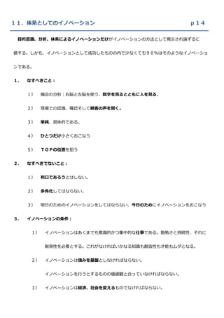 １１．体系としてのイノベーション                                ｐ１４

 目的意識、分析、体系によるイノベーションだけがイノベーションの方法として掲示され論ずるに


値する。しかも、イノベーションとして成功したものの内で少なくても９０％はそのようなイノベーショ


ンである。


１．   なすべきこと：


     １）    機会の分析：右脳と左脳を使う、数字を見るとともに人を見る。


     ２）    現場での認識、確認そして顧客の声を聞く。


     ３）    単純、具体的である。


     ４）    ひとつだけ小さくおこなう


     ５）    ＴＯＰの位置を狙う


２．   なすべきでないこと：


     １）    利口であろうとはしない。


     ２）    多角化してはならない。


     ３）    明日のためのイノベーションをしてはならない、今日のためにイノベーションをおこなう


３．   イノベーションの条件：


      １）    イノベーションはあくまでも意識的かつ集中的な仕事である。勤勉さと持続性、それに


            献身性を必要とする。これがなければいかなる知識も創造性も才能もムダとなる。


      ２）    イノベーションは強みを基盤としなければならない。


            イノベーションを行うとするものの価値観と合っていなければならない。


      ３）    イノベーションは経済、社会を変えるものでなければならない。
 