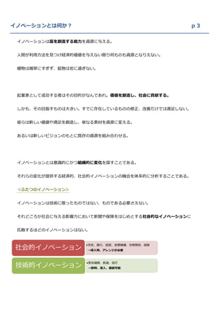 イノベーションとは何か？                               ｐ３

 イノベーションは富を創造する能力を資源に与える。


 人間が利用方法を見つけ経済的価値を与えない限り何ものも資源となりえない。


 植物は雑草にすぎず、鉱物は岩に過ぎない。




 起業家として成功する者はその目的がなんであれ、価値を創造し、社会に貢献する。


 しかも、その目指すものは大きい。すでに存在しているものの修正、改善だけでは満足しない。


 彼らは新しい価値や満足を創造し、単なる素材を資源に変える。


 あるいは新しいビジョンのもとに既存の資源を組み合わせる。




 イノベーションとは意識的にかつ組織的に変化を探すことである。


 それらの変化が提供する経済的、社会的イノベーションの機会を体系的に分析することである。


 ＜ふたつのイノベーション＞


 イノベーションは技術に限ったものではない、ものである必要さえない。


 それどころか社会に与える影響力において新聞や保険をはじめとする社会的なイノベーションに


 匹敵するほどのイノベーションはない。



社会的イノベーション
                  •学校、銀行、経営、官僚機構、労使関係、保険
                  →導入時、アレンジが必要




技術的イノベーション
                  •蒸気機関、鉄道、街灯
                  →即時、導入、模倣可能
 
