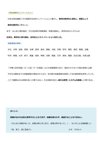 ＜明治維新のイノベーション＞


日本は明治維新にその資源を社会的イノベーションに集中し、東洋の西洋化に成功し、結果として


西洋の東洋化に寄与した。


まず、はじめに福沢諭吉、中江兆民等が和製漢語、言葉を創造し、西洋社会のシステムの


日本化、東洋化に取り組み、近代化というイノベーションを行った。


和製漢語の事例：


文化、文明、民族、思想、法律、経済、資本、階級、分配、宗教、哲学、理性、感性、意識、主観、


科学、物理、化学、原子、質量、固体、時間、空間、理論、文学、美術、喜劇、社会主義、共産主義




「中華人民共和国」の「人民」や「共和国」なども和製漢語であり、国名だけでなく中国の体制に必要


不可欠な概念までも和製漢語が使用されており、毛沢東も和製漢語を使用して毛沢東思想を思考していた。


ここで重要なのは言葉を造った事ではない、その言葉を活かし新たな思考、システムを創造した事である。




 ポイント:


 言葉がなければ自ら思考することもできず、知識も得られず、創造することもできない。


 「はじめに言葉があった。言葉は神と共にあり、言葉は神であった。」- ヨハネによる福音書 1:1


 「我、思う、故に我あり」                     ルネ デカルト
 