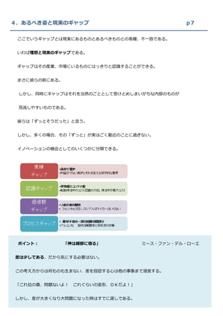 ４．あるべき姿と現実のギャップ                              p７

 ここでいうギャップとは現実にあるものとあるべきものとの乖離、不一致である。


 いわば理想と現実のギャップである。


 ギャップはその産業、市場にいるものにはっきりと認識することができる。


 まさに彼らの前にある。


 しかし、同時にギャップはそれを当然のごととして受けとめしまいがちな内部のものが


 見逃しやすいものである。


 彼らは「ずっとそうだった」と言う。


 しかし、多くの場合、その「ずっと」が実はごく最近のことに過ぎない。


 イノベーションの機会としてのいくつかに分類できる。




 ポイント：         「神は細部に宿る」           ミース・ファン・デル・ローエ


差は少しである、だから気にする必要はない。


この考え方からは何ものも生まない、差を容認する心は他の事象まで浸食する。


「これ位の傷、問題ないよ！    これぐらいの変形、ＯＫだよ！」


しかし、差が大きくなり大問題になった時はすでに遅しである。
 