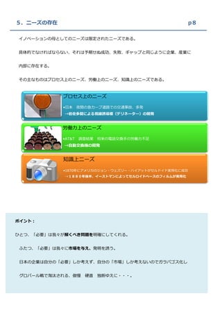５．ニーズの存在                                             p８

イノベーションの母としてのニーズは限定されたニーズである。


具体的でなければならない、それは予期せぬ成功、失敗、ギャップと同じように企業、産業に


内部に存在する。


その主なものはプロセス上のニーズ、労働上のニーズ、知識上のニーズである。



           プロセス上のニーズ

           •日本     夜間の急カーブ道路での交通事故、多発
            →岩佐多聞による視線誘導標（デリネーター）の開発


           労働力上のニーズ

           •AT&T   調査結果   将来の電話交換手の労働力不足
            →自動交換機の開発


           知識上ニーズ

           •1870年にアメリカのジョン・ウェズリー・ハイアットがセルドイド実用化に成功
            →１８８０年後半、イーストマンによってセルロイドベースのフィルムが実用化




ポイント：


ひとつ、「必要」は我々が解くべき問題を明確にしてくれる。


 ふたつ、「必要」は我々に市場を与え、発明を誘う。


 日本の企業は自分の「必要」しか考えず、自分の「市場」しか考えないのでガラパゴス化し


 グロバール戦で淘汰される、傲慢     硬直   独断ゆえに・・・。
 
