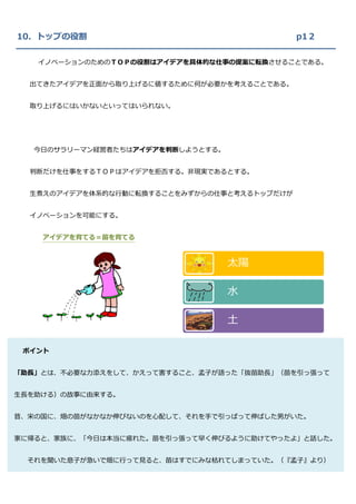 10．トップの役割                                    p1２

   イノベーションのためのＴＯＰの役割はアイデアを具体的な仕事の提案に転換させることである。


  出てきたアイデアを正面から取り上げるに値するために何が必要かを考えることである。


  取り上げるにはいかないといってはいられない。




   今日のサラリーマン経営者たちはアイデアを判断しようとする。


  判断だけを仕事をするＴＯＰはアイデアを拒否する。非現実であるとする。


  生煮えのアイデアを体系的な行動に転換することをみずからの仕事と考えるトップだけが


  イノベーションを可能にする。


    アイデアを育てる＝苗を育てる



                                   太陽

                                   水

                                   土

 ポイント


「助長」とは、不必要な力添えをして、かえって害すること、孟子が語った「抜苗助長」（苗を引っ張って


生長を助ける）の故事に由来する。


昔、宋の国に、畑の苗がなかなか伸びないのを心配して、それを手で引っぱって伸ばした男がいた。


家に帰ると、家族に、「今日は本当に疲れた。苗を引っ張って早く伸びるように助けてやったよ」と話した。


  それを聞いた息子が急いで畑に行って見ると、苗はすでにみな枯れてしまっていた。（『孟子』より）
 