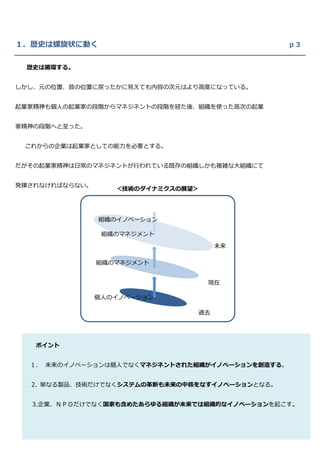 １．歴史は螺旋状に動く                                      ｐ３


 歴史は循環する。


しかし、元の位置、昔の位置に戻ったかに見えても内容の次元はより高度になっている。


起業家精神も個人の起業家の段階からマネジネントの段階を経た後、組織を使った高次の起業


家精神の段階へと至った。


 これからの企業は起業家としての能力を必要とする。


だがその起業家精神は日常のマネジネントが行われている既存の組織しかも複雑な大組織にて


発揮されなければならない。
                   ＜技術のダイナミクスの展望＞




                組織のイノベーション

                 組織のマネジメント

                                     未来

                組織のマネジメント


                                    現在

                個人のイノベーション

                                過去




   ポイント


  １． 未来のイノベーションは個人でなくマネジネントされた組織がイノベーションを創造する。


  2. 単なる製品、技術だけでなくシステムの革新も未来の中核をなすイノベーションとなる。


  3.企業、ＮＰＯだけでなく国家も含めたあらゆる組織が未来では組織的なイノベーションを起こす。
 