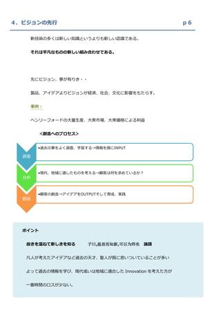 ４．ビジョンの先行                                       ｐ６

    新技術の多くは新しい知識というよりも新しい認識である。


    それは平凡なものの新しい組み合わせである。




    先にビジョン、夢が有りき・・


    製品、アイデアよりビジョンが経済、社会、文化に影響をもたらす。


    事例：


    ヘンリーフォードの大量生産、大衆市場、大衆価格による利益


         ＜創造へのプロセス＞


       •過去の事をよく調査、学習する→情報を頭にINPUT

  調査



       •現代、地域に適したものを考える→顧客は何を求めているか？
  分析



       •顧客の創造→アイデアをOUTPUTそして育成、実践
  創造




  ポイント


   故きを温ねて新しきを知る       子曰,温故而知新,可以为师矣 論語


   凡人が考えたアイデアなど過去の天才、聖人が既に思いついていることが多い


   よって過去の情報を学び、現代或いは地域に適合した Innovation を考えた方が


   一番時間のロスが少ない。


  何故ならば人生は有限だから。
 