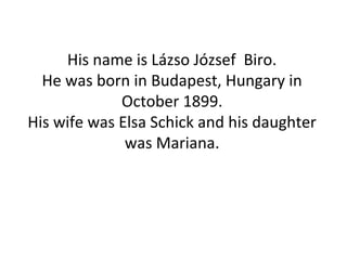 His name is Lázso József Biro.
He was born in Budapest, Hungary in
October 1899.
His wife was Elsa Schick and his daughter
was Mariana.
 