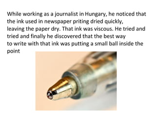 While working as a journalist in Hungary, he noticed that
the ink used in newspaper priting dried quickly,
leaving the paper dry. That ink was viscous. He tried and
tried and finally he discovered that the best way
to write with that ink was putting a small ball inside the
point
 