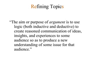 Re fining Topic s “ The aim or purpose of  argument  is to use logic (both inductive and deductive) to create reasoned communication of ideas, insights, and experiences to some audience so as to produce a new understanding of some issue for that audience.” 