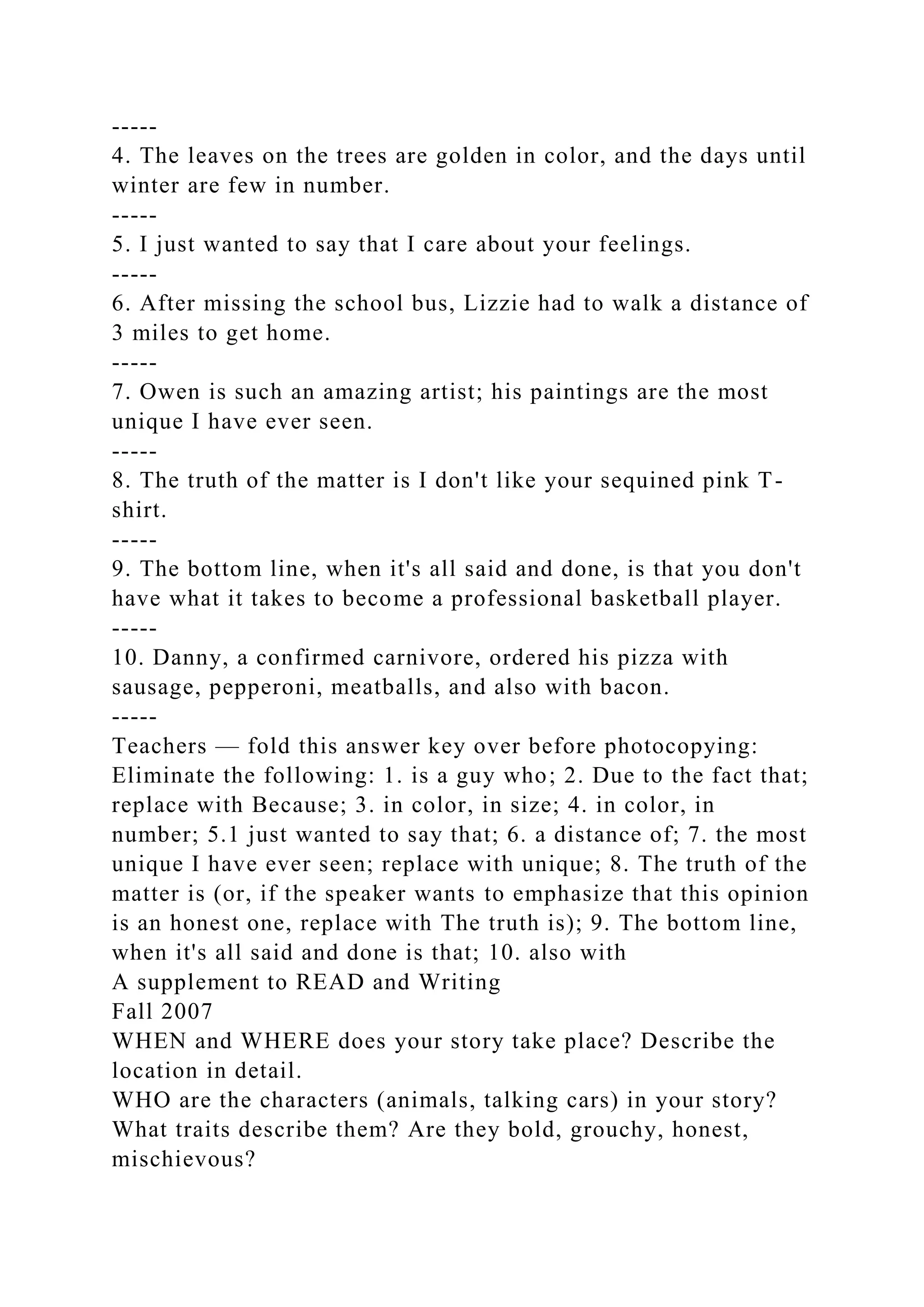 -----
4. The leaves on the trees are golden in color, and the days until
winter are few in number.
-----
5. I just wanted to say that I care about your feelings.
-----
6. After missing the school bus, Lizzie had to walk a distance of
3 miles to get home.
-----
7. Owen is such an amazing artist; his paintings are the most
unique I have ever seen.
-----
8. The truth of the matter is I don't like your sequined pink T-
shirt.
-----
9. The bottom line, when it's all said and done, is that you don't
have what it takes to become a professional basketball player.
-----
10. Danny, a confirmed carnivore, ordered his pizza with
sausage, pepperoni, meatballs, and also with bacon.
-----
Teachers — fold this answer key over before photocopying:
Eliminate the following: 1. is a guy who; 2. Due to the fact that;
replace with Because; 3. in color, in size; 4. in color, in
number; 5.1 just wanted to say that; 6. a distance of; 7. the most
unique I have ever seen; replace with unique; 8. The truth of the
matter is (or, if the speaker wants to emphasize that this opinion
is an honest one, replace with The truth is); 9. The bottom line,
when it's all said and done is that; 10. also with
A supplement to READ and Writing
Fall 2007
WHEN and WHERE does your story take place? Describe the
location in detail.
WHO are the characters (animals, talking cars) in your story?
What traits describe them? Are they bold, grouchy, honest,
mischievous?
 