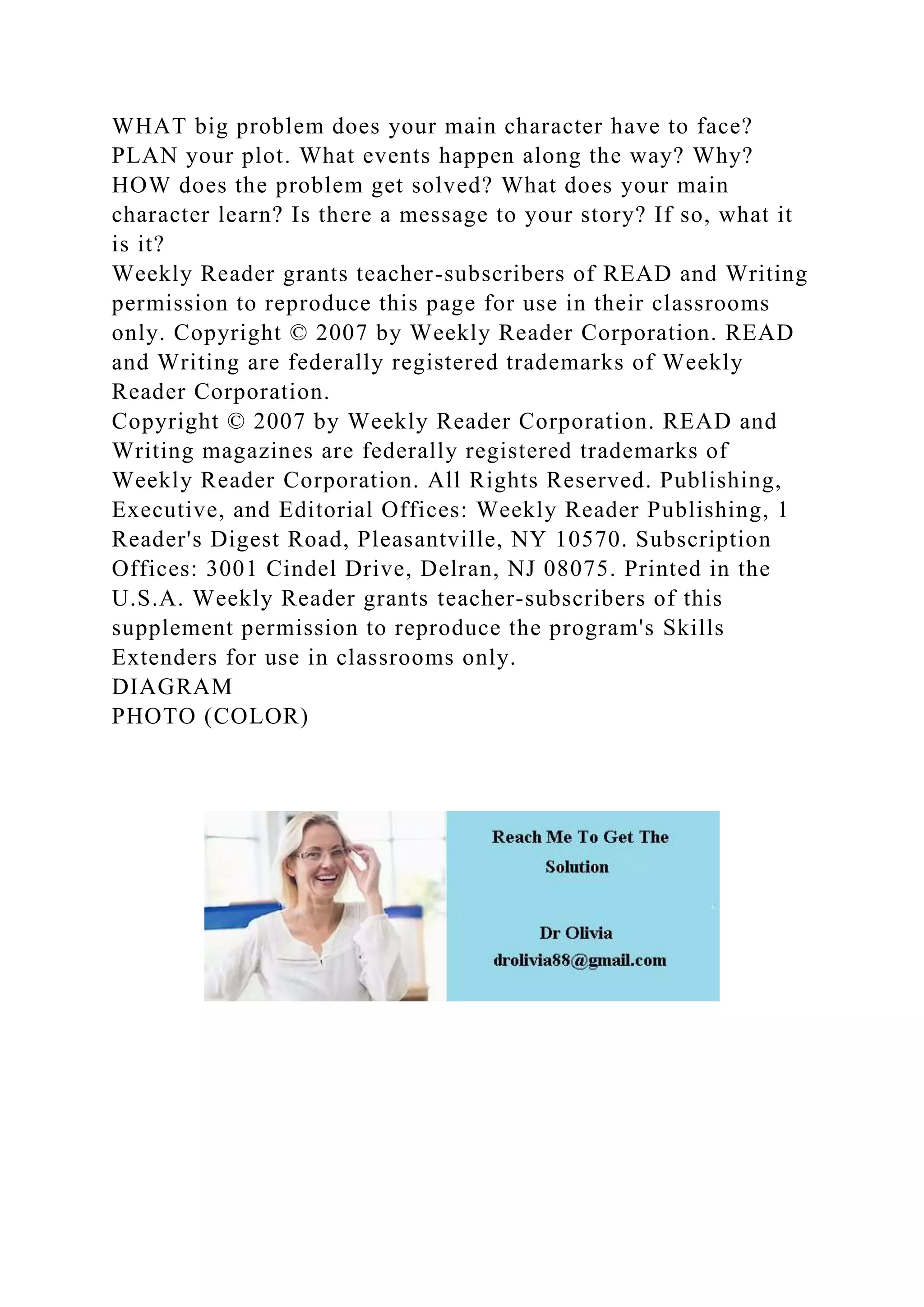WHAT big problem does your main character have to face?
PLAN your plot. What events happen along the way? Why?
HOW does the problem get solved? What does your main
character learn? Is there a message to your story? If so, what it
is it?
Weekly Reader grants teacher-subscribers of READ and Writing
permission to reproduce this page for use in their classrooms
only. Copyright © 2007 by Weekly Reader Corporation. READ
and Writing are federally registered trademarks of Weekly
Reader Corporation.
Copyright © 2007 by Weekly Reader Corporation. READ and
Writing magazines are federally registered trademarks of
Weekly Reader Corporation. All Rights Reserved. Publishing,
Executive, and Editorial Offices: Weekly Reader Publishing, 1
Reader's Digest Road, Pleasantville, NY 10570. Subscription
Offices: 3001 Cindel Drive, Delran, NJ 08075. Printed in the
U.S.A. Weekly Reader grants teacher-subscribers of this
supplement permission to reproduce the program's Skills
Extenders for use in classrooms only.
DIAGRAM
PHOTO (COLOR)
 