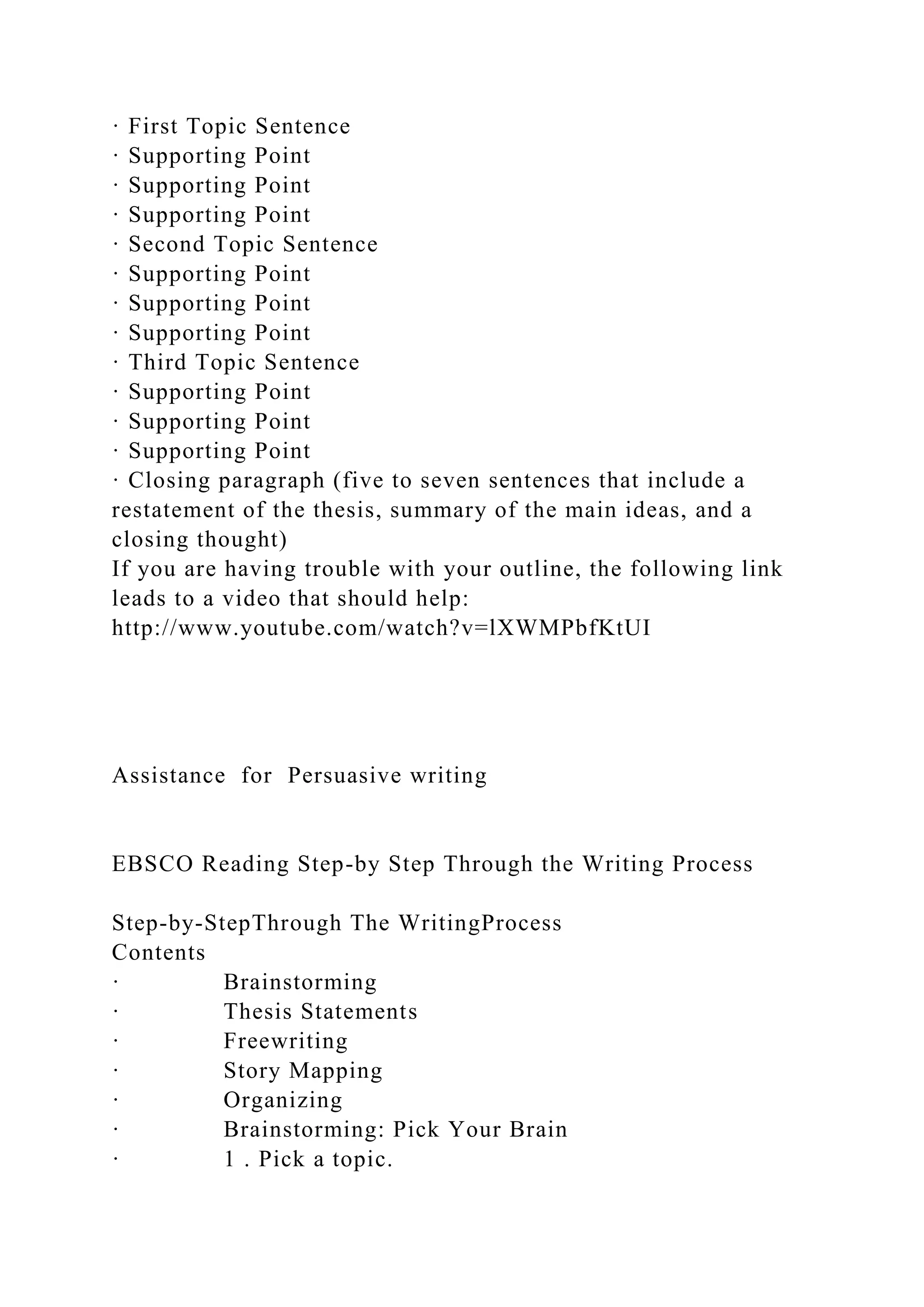 · First Topic Sentence
· Supporting Point
· Supporting Point
· Supporting Point
· Second Topic Sentence
· Supporting Point
· Supporting Point
· Supporting Point
· Third Topic Sentence
· Supporting Point
· Supporting Point
· Supporting Point
· Closing paragraph (five to seven sentences that include a
restatement of the thesis, summary of the main ideas, and a
closing thought)
If you are having trouble with your outline, the following link
leads to a video that should help:
http://www.youtube.com/watch?v=lXWMPbfKtUI
Assistance for Persuasive writing
EBSCO Reading Step-by Step Through the Writing Process
Step-by-StepThrough The WritingProcess
Contents
· Brainstorming
· Thesis Statements
· Freewriting
· Story Mapping
· Organizing
· Brainstorming: Pick Your Brain
· 1 . Pick a topic.
 