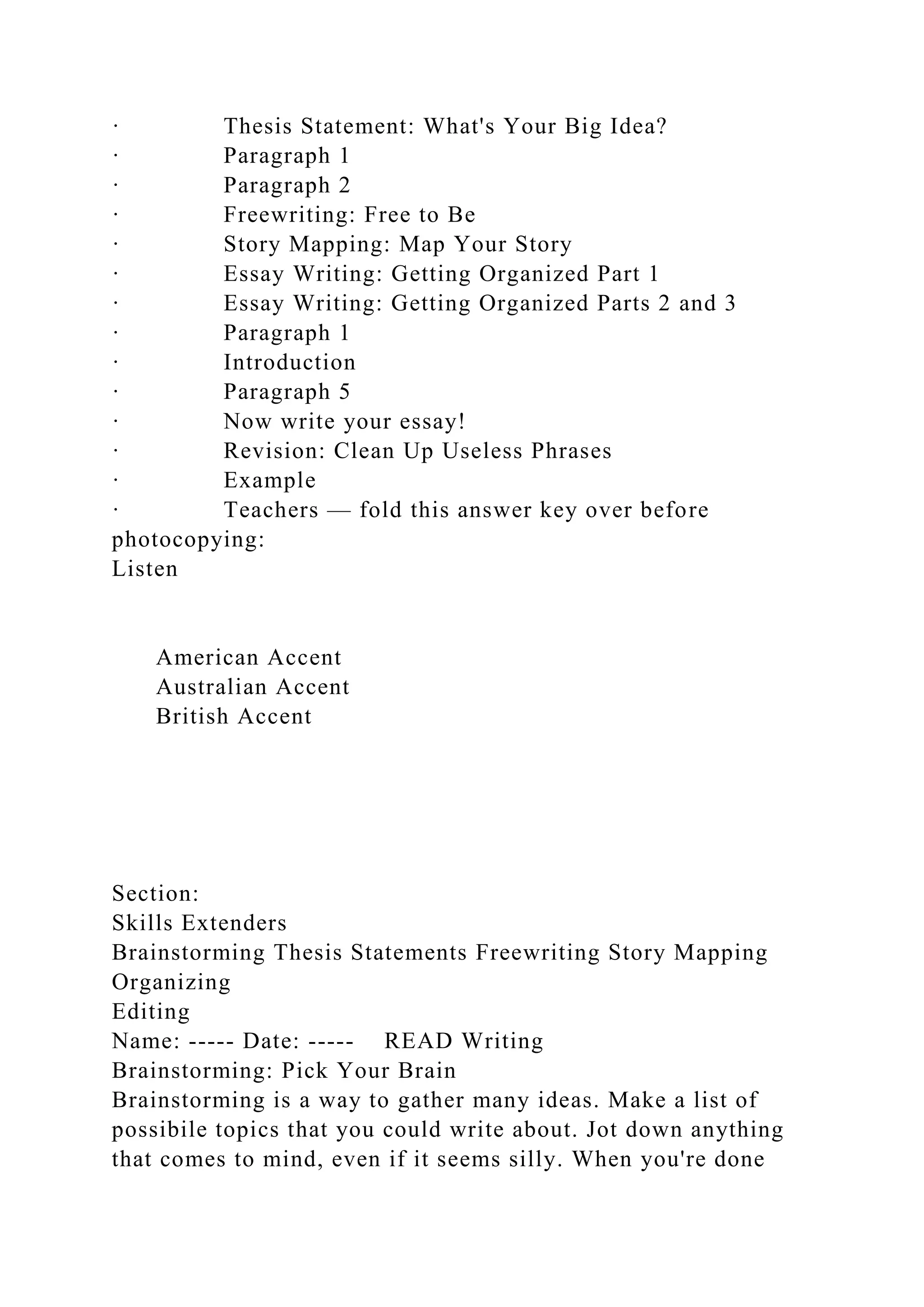 · Thesis Statement: What's Your Big Idea?
· Paragraph 1
· Paragraph 2
· Freewriting: Free to Be
· Story Mapping: Map Your Story
· Essay Writing: Getting Organized Part 1
· Essay Writing: Getting Organized Parts 2 and 3
· Paragraph 1
· Introduction
· Paragraph 5
· Now write your essay!
· Revision: Clean Up Useless Phrases
· Example
· Teachers — fold this answer key over before
photocopying:
Listen
American Accent
Australian Accent
British Accent
Section:
Skills Extenders
Brainstorming Thesis Statements Freewriting Story Mapping
Organizing
Editing
Name: ----- Date: ----- READ Writing
Brainstorming: Pick Your Brain
Brainstorming is a way to gather many ideas. Make a list of
possibile topics that you could write about. Jot down anything
that comes to mind, even if it seems silly. When you're done
 