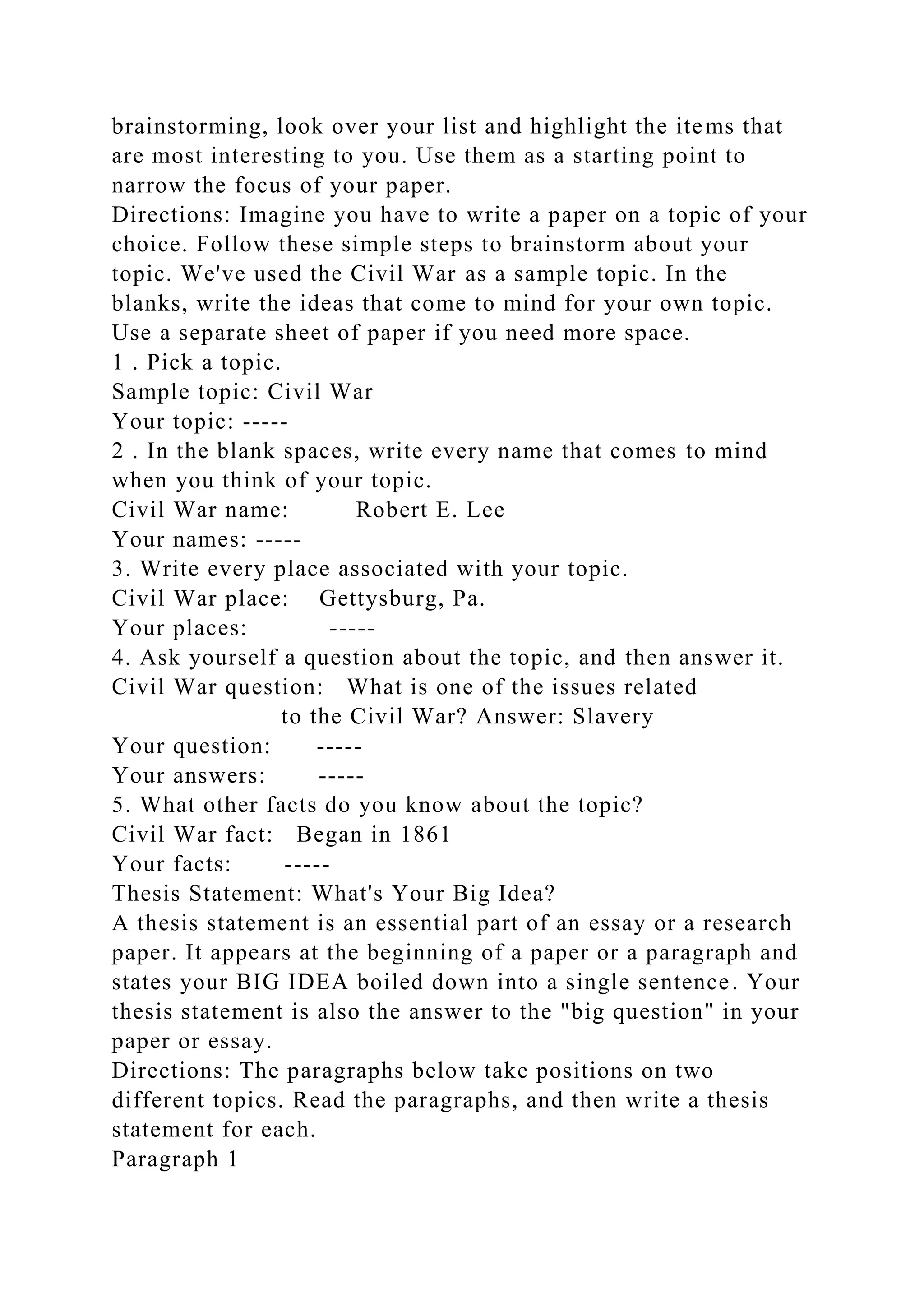 brainstorming, look over your list and highlight the items that
are most interesting to you. Use them as a starting point to
narrow the focus of your paper.
Directions: Imagine you have to write a paper on a topic of your
choice. Follow these simple steps to brainstorm about your
topic. We've used the Civil War as a sample topic. In the
blanks, write the ideas that come to mind for your own topic.
Use a separate sheet of paper if you need more space.
1 . Pick a topic.
Sample topic: Civil War
Your topic: -----
2 . In the blank spaces, write every name that comes to mind
when you think of your topic.
Civil War name: Robert E. Lee
Your names: -----
3. Write every place associated with your topic.
Civil War place: Gettysburg, Pa.
Your places: -----
4. Ask yourself a question about the topic, and then answer it.
Civil War question: What is one of the issues related
to the Civil War? Answer: Slavery
Your question: -----
Your answers: -----
5. What other facts do you know about the topic?
Civil War fact: Began in 1861
Your facts: -----
Thesis Statement: What's Your Big Idea?
A thesis statement is an essential part of an essay or a research
paper. It appears at the beginning of a paper or a paragraph and
states your BIG IDEA boiled down into a single sentence. Your
thesis statement is also the answer to the "big question" in your
paper or essay.
Directions: The paragraphs below take positions on two
different topics. Read the paragraphs, and then write a thesis
statement for each.
Paragraph 1
 