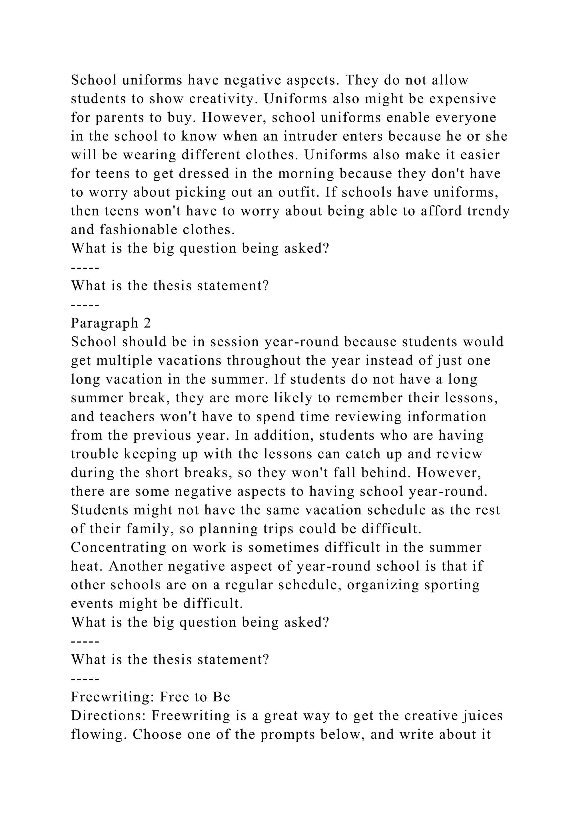School uniforms have negative aspects. They do not allow
students to show creativity. Uniforms also might be expensive
for parents to buy. However, school uniforms enable everyone
in the school to know when an intruder enters because he or she
will be wearing different clothes. Uniforms also make it easier
for teens to get dressed in the morning because they don't have
to worry about picking out an outfit. If schools have uniforms,
then teens won't have to worry about being able to afford trendy
and fashionable clothes.
What is the big question being asked?
-----
What is the thesis statement?
-----
Paragraph 2
School should be in session year-round because students would
get multiple vacations throughout the year instead of just one
long vacation in the summer. If students do not have a long
summer break, they are more likely to remember their lessons,
and teachers won't have to spend time reviewing information
from the previous year. In addition, students who are having
trouble keeping up with the lessons can catch up and review
during the short breaks, so they won't fall behind. However,
there are some negative aspects to having school year-round.
Students might not have the same vacation schedule as the rest
of their family, so planning trips could be difficult.
Concentrating on work is sometimes difficult in the summer
heat. Another negative aspect of year-round school is that if
other schools are on a regular schedule, organizing sporting
events might be difficult.
What is the big question being asked?
-----
What is the thesis statement?
-----
Freewriting: Free to Be
Directions: Freewriting is a great way to get the creative juices
flowing. Choose one of the prompts below, and write about it
 