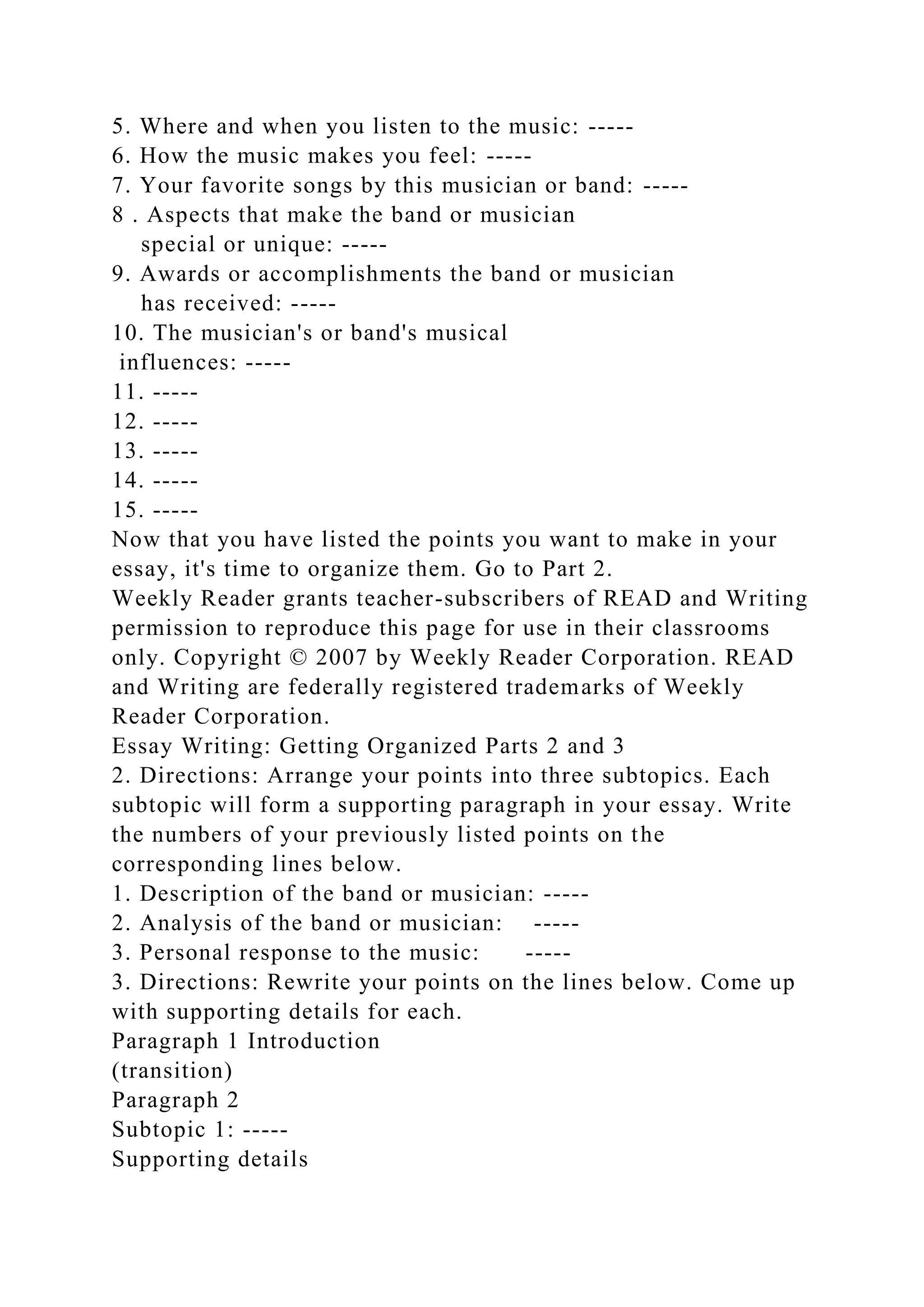 5. Where and when you listen to the music: -----
6. How the music makes you feel: -----
7. Your favorite songs by this musician or band: -----
8 . Aspects that make the band or musician
special or unique: -----
9. Awards or accomplishments the band or musician
has received: -----
10. The musician's or band's musical
influences: -----
11. -----
12. -----
13. -----
14. -----
15. -----
Now that you have listed the points you want to make in your
essay, it's time to organize them. Go to Part 2.
Weekly Reader grants teacher-subscribers of READ and Writing
permission to reproduce this page for use in their classrooms
only. Copyright © 2007 by Weekly Reader Corporation. READ
and Writing are federally registered trademarks of Weekly
Reader Corporation.
Essay Writing: Getting Organized Parts 2 and 3
2. Directions: Arrange your points into three subtopics. Each
subtopic will form a supporting paragraph in your essay. Write
the numbers of your previously listed points on the
corresponding lines below.
1. Description of the band or musician: -----
2. Analysis of the band or musician: -----
3. Personal response to the music: -----
3. Directions: Rewrite your points on the lines below. Come up
with supporting details for each.
Paragraph 1 Introduction
(transition)
Paragraph 2
Subtopic 1: -----
Supporting details
 