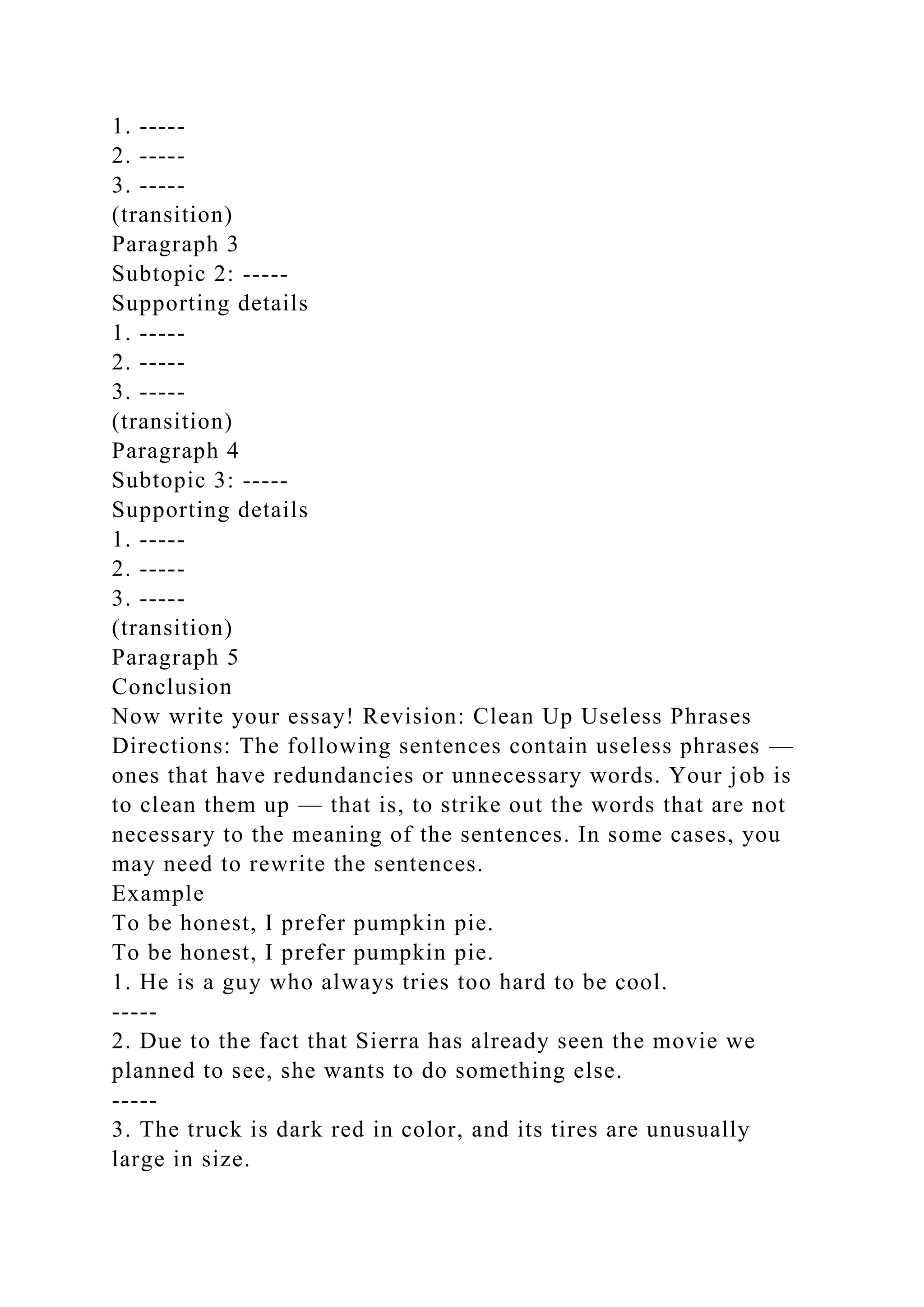 1. -----
2. -----
3. -----
(transition)
Paragraph 3
Subtopic 2: -----
Supporting details
1. -----
2. -----
3. -----
(transition)
Paragraph 4
Subtopic 3: -----
Supporting details
1. -----
2. -----
3. -----
(transition)
Paragraph 5
Conclusion
Now write your essay! Revision: Clean Up Useless Phrases
Directions: The following sentences contain useless phrases —
ones that have redundancies or unnecessary words. Your job is
to clean them up — that is, to strike out the words that are not
necessary to the meaning of the sentences. In some cases, you
may need to rewrite the sentences.
Example
To be honest, I prefer pumpkin pie.
To be honest, I prefer pumpkin pie.
1. He is a guy who always tries too hard to be cool.
-----
2. Due to the fact that Sierra has already seen the movie we
planned to see, she wants to do something else.
-----
3. The truck is dark red in color, and its tires are unusually
large in size.
 