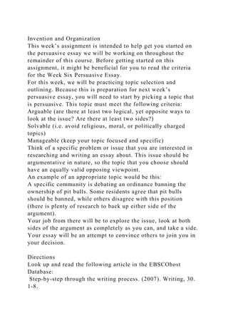 Invention and Organization
This week’s assignment is intended to help get you started on
the persuasive essay we will be working on throughout the
remainder of this course. Before getting started on this
assignment, it might be beneficial for you to read the criteria
for the Week Six Persuasive Essay.
For this week, we will be practicing topic selection and
outlining. Because this is preparation for next week’s
persuasive essay, you will need to start by picking a topic that
is persuasive. This topic must meet the following criteria:
Arguable (are there at least two logical, yet opposite ways to
look at the issue? Are there at least two sides?)
Solvable (i.e. avoid religious, moral, or politically charged
topics)
Manageable (keep your topic focused and specific)
Think of a specific problem or issue that you are interested in
researching and writing an essay about. This issue should be
argumentative in nature, so the topic that you choose should
have an equally valid opposing viewpoint.
An example of an appropriate topic would be this:
A specific community is debating an ordinance banning the
ownership of pit bulls. Some residents agree that pit bulls
should be banned, while others disagree with this position
(there is plenty of research to back up either side of the
argument).
Your job from there will be to explore the issue, look at both
sides of the argument as completely as you can, and take a side.
Your essay will be an attempt to convince others to join you in
your decision.
Directions
Look up and read the following article in the EBSCOhost
Database:
Step-by-step through the writing process. (2007). Writing, 30.
1-8.
 