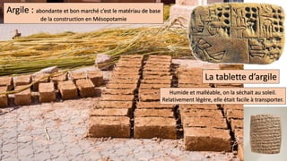 Argile : abondante et bon marché c’est le matériau de base
de la construction en Mésopotamie
La tablette d’argile
Humide et malléable, on la séchait au soleil.
Relativement légère, elle était facile à transporter.
 