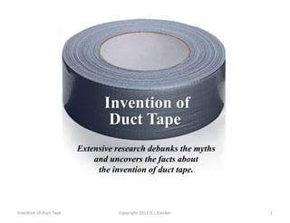 Invention of
Duct Tape
Invention of Duct Tape 1Copyright 2012 G.L.Kiecker
Extensive research debunks the myths
and uncovers the facts about
the invention of duct tape.
 
